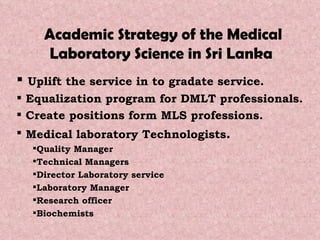 Academic Strategy of the Medical Laboratory Science in Sri Lanka  Uplift the service in to gradate service. Equalization program for DMLT professionals.  Create positions form MLS professions. Medical laboratory Technologists . Quality Manager Technical Managers Director Laboratory service Laboratory Manager Research officer Biochemists 