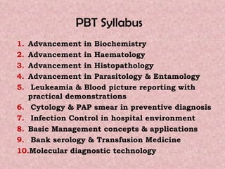 PBT Syllabus  Advancement in Biochemistry Advancement in Haematology Advancement in Histopathology Advancement in Parasitology & Entamology   Leukeamia & Blood picture reporting with practical demonstrations   Cytology & PAP smear in preventive diagnosis   Infection Control in hospital environment  Basic Management concepts & applications Bank serology & Transfusion Medicine  Molecular diagnostic technology 