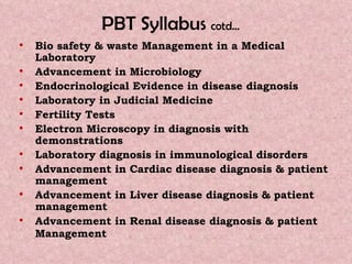 PBT Syllabus  cotd…   Bio safety & waste Management in a Medical Laboratory Advancement in Microbiology  Endocrinological Evidence in disease diagnosis Laboratory in Judicial Medicine Fertility Tests Electron Microscopy in diagnosis with demonstrations  Laboratory diagnosis in immunological disorders Advancement in Cardiac disease diagnosis & patient management Advancement in Liver disease diagnosis & patient management  Advancement in Renal disease diagnosis & patient Management   