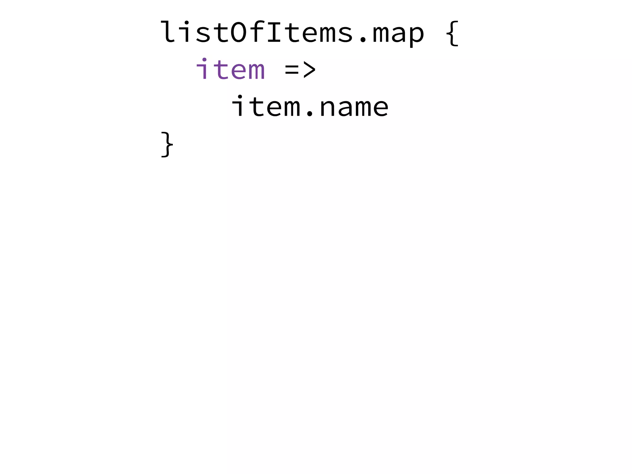 listOfItems.map {
item =>
item.name
}
listOfItems.map {
item =>
item.name
}
 