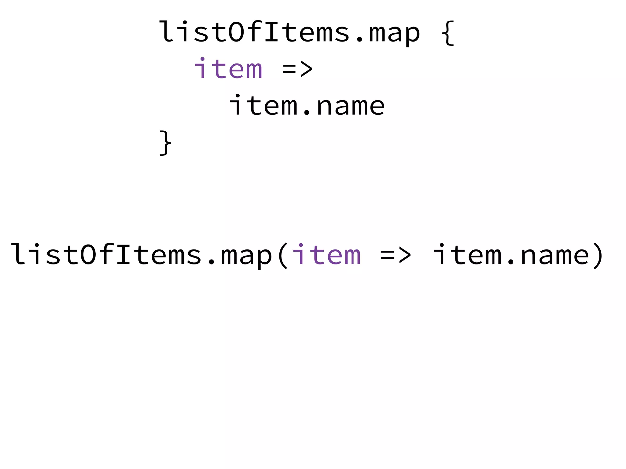 listOfItems.map {
item =>
item.name
}
listOfItems.map(item => item.name)listOfItems.map(item => item.name)
 