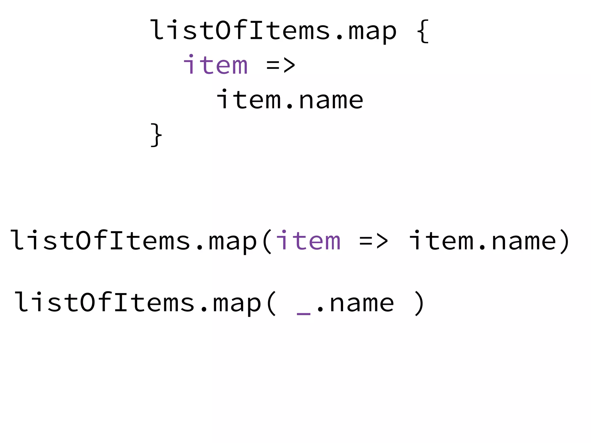 listOfItems.map( _.name )
listOfItems.map {
item =>
item.name
}
listOfItems.map(item => item.name)
 