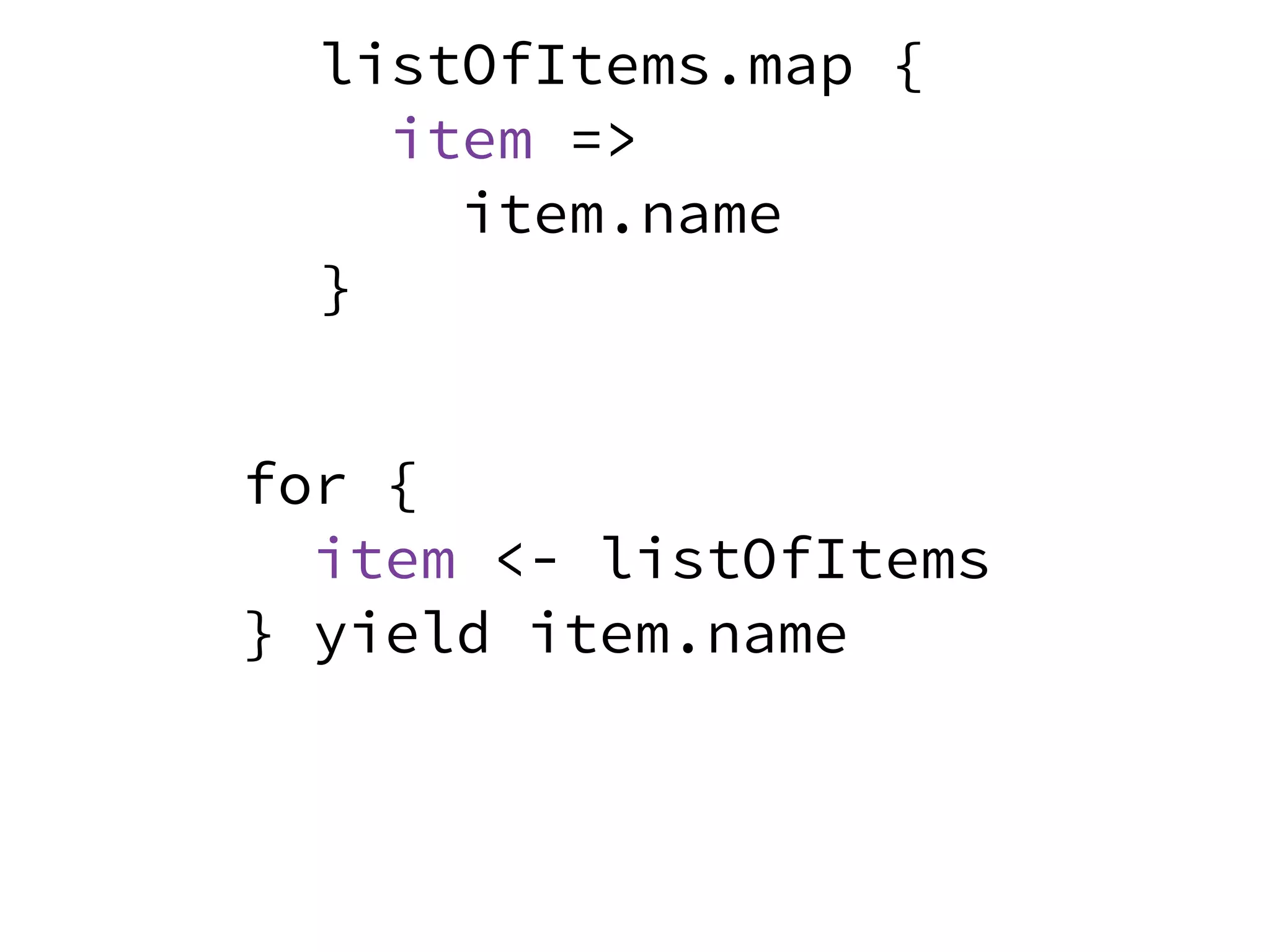for {
item <- listOfItems
} yield item.name
listOfItems.map {
item =>
item.name
}
 