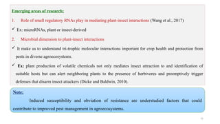 15
Emerging areas of research:
1. Role of small regulatory RNAs play in mediating plant-insect interactions (Wang et al., 2017)
 Ex: microRNAs, plant or insect-derived
2. Microbial dimension to plant-insect interactions
 It make us to understand tri-trophic molecular interactions important for crop health and protection from
pests in diverse agroecosystems.
 Ex: plant production of volatile chemicals not only mediates insect attraction to and identification of
suitable hosts but can alert neighboring plants to the presence of herbivores and preemptively trigger
defenses that disarm insect attackers (Dicke and Baldwin, 2010).
Note:
Induced susceptibility and obviation of resistance are understudied factors that could
contribute to improved pest management in agroecosystems.
 