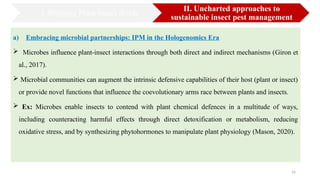 16
a) Embracing microbial partnerships: IPM in the Hologenomics Era
 Microbes influence plant-insect interactions through both direct and indirect mechanisms (Giron et
al., 2017).
 Microbial communities can augment the intrinsic defensive capabilities of their host (plant or insect)
or provide novel functions that influence the coevolutionary arms race between plants and insects.
 Ex: Microbes enable insects to contend with plant chemical defences in a multitude of ways,
including counteracting harmful effects through direct detoxification or metabolism, reducing
oxidative stress, and by synthesizing phytohormones to manipulate plant physiology (Mason, 2020).
I. Bridging Plant-Insect divide
II. Uncharted approaches to
sustainable insect pest management
 