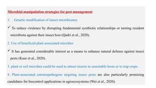 18
Microbial manipulation strategies for pest management
1. Genetic modification of insect microbiomes
 To reduce virulence by disrupting fundamental symbiotic relationships or turning resident
microbiota against their insect host (Qadri et al., 2020).
2. Use of beneficial plant associated microbes
 It has generated considerable interest as a means to enhance natural defense against insect
pests (Kaur et al., 2020).
3. plant or soil microbes could be used to attract insects to unsuitable hosts or to trap crops.
4. Plant-associated entomopathogens targeting insect pests are also particularly promising
candidates for biocontrol applications in agroecosystems (Wei et al., 2020).
 