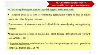 20
b) Tolerating damage to survive: rethinking pest resistance traits
 Tolerance arises as a form of compatible relationship where no loss of fitness
occurs in either the plant or insect.
Measurements of tolerance traits markedly differ between chewing and sap-feeding
insects.
Chewing insects: focuses on thresholds of plant damage (defoliation) and regrowth
rates (Welter, 1991).
 Sap-feeding insects: combination of relative damage ratings and insect population
size (e.g., Pierson et al., 2010).
I. Bridging Plant-Insect divide
II. Uncharted approaches to
sustainable insect pest management
 
