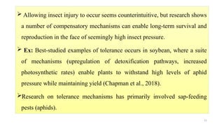 21
 Allowing insect injury to occur seems counterintuitive, but research shows
a number of compensatory mechanisms can enable long-term survival and
reproduction in the face of seemingly high insect pressure.
 Ex: Best-studied examples of tolerance occurs in soybean, where a suite
of mechanisms (upregulation of detoxification pathways, increased
photosynthetic rates) enable plants to withstand high levels of aphid
pressure while maintaining yield (Chapman et al., 2018).
Research on tolerance mechanisms has primarily involved sap-feeding
pests (aphids).
 