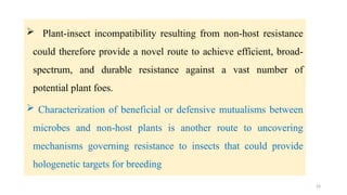 24
 Plant-insect incompatibility resulting from non-host resistance
could therefore provide a novel route to achieve efficient, broad-
spectrum, and durable resistance against a vast number of
potential plant foes.
 Characterization of beneficial or defensive mutualisms between
microbes and non-host plants is another route to uncovering
mechanisms governing resistance to insects that could provide
hologenetic targets for breeding
 