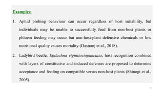 26
Examples:
1. Aphid probing behaviour can occur regardless of host suitability, but
individuals may be unable to successfully feed from non-host plants or
phloem feeding may occur but non-host-plant defensive chemicals or low
nutritional quality causes mortality (Dastranj et al., 2018).
2. Ladybird beetle, Epilachna vigintioctopunctata, host recognition combined
with layers of constitutive and induced defenses are proposed to determine
acceptance and feeding on compatible versus non-host plants (Shinogi et al.,
2005).
 