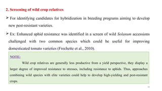 28
2. Screening of wild crop relatives
 For identifying candidates for hybridization in breeding programs aiming to develop
new pest-resistant varieties.
 Ex: Enhanced aphid resistance was identified in a screen of wild Solanum accessions
challenged with two common species which could be useful for improving
domesticated tomato varieties (Frechette et al., 2010).
NOTE:
Wild crop relatives are generally less productive from a yield perspective, they display a
larger degree of improved resistance to stresses, including resistance to aphids. Thus, approaches
combining wild species with elite varieties could help to develop high-yielding and pest-resistant
crops.
 