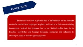 30
The main issue is not a general lack of information on the intricate
molecular mechanisms employed by plants and insects in their ever-evolving
interactions. Instead, the problem lies in our limited ability thus far to
translate knowledge into broader biological principles and solutions to
challenges faced in modern agroecosystems.
CONCLUSION
 
