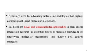 4
 Necessary steps for advancing holistic methodologies that capture
complex plant-insect molecular interactions.
 So, highlight novel and underexploited approaches in plant-insect
interaction research as essential routes to translate knowledge of
underlying molecular mechanisms into durable pest control
strategies
 