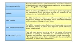 7
Host plant susceptibility
A condition where some or all genetic variants of an insect species are able to
successfully colonize and reproduce on some or all genetic variants of a plant
species. [Compatible relationship].
Tolerance
A form of defense against herbivores where a plant species or genotype is
able to withstand or recover from damage or injury, such that significant loss
of fitness (i.e., survival, reproduction) is avoided
Insect virulence
The ability of an insect to overcome host defenses, causing alterations at the
physiological, molecular, and biochemical level of the host that ultimately
result in some form of damage or loss of fitness.
Insect non-virulence/avirulence
The inability of a genetic variant of a herbivorous insect species to overcome
host defenses, resulting in reduced insect population growth and reduced
damage to the host plant
Plant-Insect hologenomics
Plant and insect genomes co-evolve with a vast number of microbial
symbionts co-occurring in communities (i.e., microbiomes) that vary in
complexity, interrelatedness, and degree of intimacy with the host organism.
- The conglomerate genome (host + microbiome) is thus considered the
hologenome, the study of which is hologenomics.
 