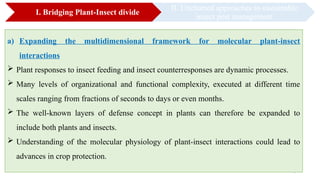 9
I. Bridging Plant-Insect divide
II. Uncharted approaches to sustainable
insect pest management
a) Expanding the multidimensional framework for molecular plant-insect
interactions
 Plant responses to insect feeding and insect counterresponses are dynamic processes.
 Many levels of organizational and functional complexity, executed at different time
scales ranging from fractions of seconds to days or even months.
 The well-known layers of defense concept in plants can therefore be expanded to
include both plants and insects.
 Understanding of the molecular physiology of plant-insect interactions could lead to
advances in crop protection.
 