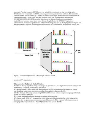 important. Plus, the transport of IP/Ethernet over optical infrastructure is moving to sending native
IP/Ethernet over wavelengths via WDM, which requires newer packet-optical solutions. The particular
solution adopted will be dictated by a number of factors. For example, the balance between the extent of
connection-oriented (TDM) traffic and pure datagram traffic; the exist ing capital investment in
SONET/SDH ADMs, ROADMs, switches and routers; the degree of equipment consolidation
needed/desired to reduce opex; desire to use the wavelengths better; the OAMP&T (operations,
administration, maintenance, performance and troubleshooting) provided by the deployed technologies; and
whether IP/MPLS expertise and transport expertise resides in a common team or in different parts of the




Figure 2. Conceptual Operation of a Wavelength Selective Switch.

providersâ€™ organization.

Characteristics of a Packet- Optical Solution
So what are the key ingredients being looked upon by operators in a packetoptical solution? It turns out that
the following 4 elements are becoming table stakes:
â€¢ Reconfigurable Optical Add/Drop Multiplexer (ROADM) infrastructure with support for routing
wavelengths at multi-degree junctions, as well as the simpler two degree nodes [4].
â€¢ The ability to efficiently carry existing SONET/SDH services without compromising support for high-
growth packet and OTN traffic.
â€¢ Connection-oriented Layer 2 Ethernet switching and aggregation.
â€¢ Carrier-grade OAM â€” merging what exists in the optical domain with what exists in the packet
domain to give an operator a comprehensive view of the network. Thus a general industry consensus is
emerging on the requirements of a Packet-Optical Transport System (POTS).
 
