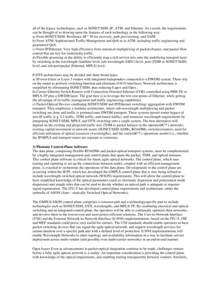 all of the legacy technologies, such as SONET/SDH, IP, ATM, and Ethernet. As a result, the requirements
can be thought of as drawing upon the features of each technology in the following way:
a) From SONET/SDH: Resilience â€” 50 ms recovery, path provisioning, and OAM.
b) From ATM: Sophisticated Traffic Management and QoS as in ATM, including traffic engineering and
guaranteed QoS.
c) From IP/Ethernet: Very high efficiency from statistical multiplexing of packets/frames, and packet-flow
control that are key for multimedia traffic.
d) Flexible grooming or the ability to efficiently map a rich service mix onto the underlying transport layer
by switching at the wavelength (lambda) level, sub-wavelength (ODU) level, port (TDM or SONET/SDH)
level, and sub-port/packet (Ethernet, MPLS) level.

P-OTS architectures may be divided into three broad types:
a) IP-over-Glass or Layer 3 routers with integrated transponders connected to a DWDM system. These rely
on the router to perform switching function and eliminate O-E-O interfaces. Network architecture is
simplified by eliminating SONET/SDH, thus reducing Capex and Opex.
b) Carrier Ethernet Switch Routers with Connection-Oriented Ethernet (COE) controlled using PBB-TE or
MPLS-TP plus a DWDM layer. The goal here is to leverage the low cost points of Ethernet, while getting
the advantage of its traffic management and traffic engineering capabilities.
c) Packet-Optical Devices combining SONET/SDH and IP/Ethernet switching/ aggregation with DWDM
transport. They emphasize a modular architecture, where sub-wavelength multiplexing and packet
switching are done and traffic is groomed onto DWDM transport. These systems permit router bypass of
non-IP traffic (e.g. L2 traffic, TDM traffic, and transit traffic), and minimize wavelength requirements by
integrating SONET/SDH, MPLS, and OTN switching onto a single system. The best alternative will
depend on the existing and projected traffic mix (TDM to packet balance in the operatorâ€™s network),
existing capital investment in network assets (SONET/SDH ADMs, ROADMs, switches/routers), need for
efficient utilization of optical resources (wavelengths), and the carrierâ€™s operations model (i.e., whether
the IP/MPLS and transport teams are separate or common).

3) Photonic Control-Plane Software
The data plane, comprising flexible ROADMs and packet-optical transport systems, must be complemented
by a highly integrated management and control plane that spans the packet, TDM, and optical domains.
This control plane software is critical for future agile optical networks. The control plane, which uses
routing and signaling to set up the connections between nodes, coupled with an efficient management
plane, is essential to orchestrate the operations of the data plane. Developments in the control plane are
occurring within the IETF, which has developed the GMPLS control plane that is now being refined to
include wavelength switched optical network (WSON) requirements. This will allow the control plane to
have simplified knowledge of the optical parameters (such as chromatic dispersion and polarization mode
dispersion) and simple rules that can be used to decide whether an optical path is adequate or requires
signal regeneration. The ITU-T has developed control plane requirements and architecture, under the
umbrella of ASON (Auto - matically Switched Optical Networks).

The GMPLS/ASON control plane comprises a common part and a technologyspecific part to include
technologies such as SONET/SDH, OTN, wavelengths, and MPLS-TP. By combining electrical and optical
switching and an integrated control plane, the operators will be able to continually optimize their networks,
and devolve them to the lowest-cost and most power-efficient solutions. The User-to-Network Interface
(UNI) and the External Network-to-Network Interface (E-NNI) implementations, based on the ITU-T, OIF
and MEF standards could prove very useful for carriers. The UNI standards should enable operators to have
packet switching devices that can signal the agile optical network, and request wavelength services for
certain duration over a specific path and with a defined level of protection. E-NNI implementations will
enable Wavelength Networks to share topology and availability information in a way to facilitate service
deployment across multi-vendor (and possibly even multi-carrier networks) in an end-to-end manner.

Open Issues Even as advancements in packet-optical integration continue to be made, challenges remain
before a fully agile optical network is a reality. An important consideration is providing the control plane
with knowledge of the optical impairments, and enabling routing transparently between vendors. Similarly,
 