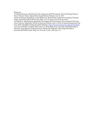 References
[1] Michael Kennedy, â€œSizing-Up The Approaches,â€ Presentation, Network Strategy Partners,
Fierce Telecom: Packet- Optical Networking Platforms Webinar, July 14, 2010.
[2] Steven Gringeri, Bert Basch, Vishnu Shukla et al, â€œFlexible Architectures for Optical Transport
Nodes and Networks,â€ IEEE Comm. Mag., Vol. 48, Issue 9, July 2010, pp. 40-50.
[3] Matt Rossi, â€œEnterprise Bandwidth Consumption,â€ Presentation, Zayo Enterprise Networks,
Fierce Telecom: Making the 100 Gb/s Connection Webinar, July 21, 2010. [4] Internet Engineering Task
Force IETF, â€œMPLS-TP Standard,â€ WikiPage, http://wiki.tools.ietf.org/misc/mpls-tp/wiki/drafts,
Accessed 12/29/2010. [5] Mark Allen, Chris Lou, Serge Melle, Vijay Vusirikala, â€œDigital Optical
Networks Using Photonic Integrated Circuits Address the Challenge of Reconfigurable Optical
Networks,â€ IEEE Comm. Mag. Vol. 44, Issue 12, Dec. 2007, pp. 2-11.

	
  
 
