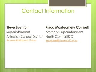 Contact Information

Steve Boynton             Rinda Montgomery Conwell
Superintendent            Assistant Superintendent
Arlington School District North Central ESD
sboynton@arlington.k12.or.us   rmconwell@ncesd.k12.or.us
 