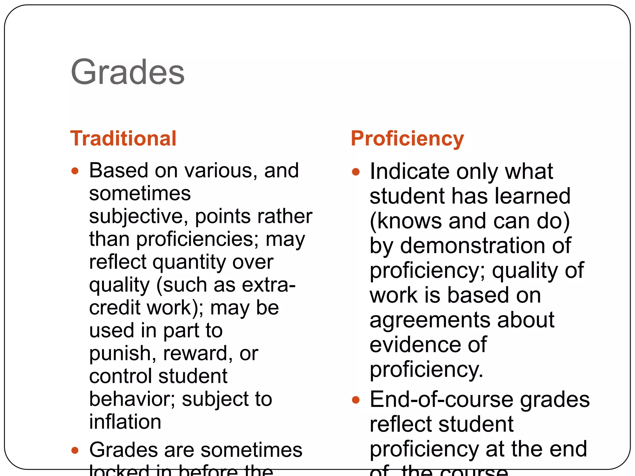 Grades
Traditional                   Proficiency
 Based on various, and        Indicate only what
  sometimes                     student has learned
  subjective, points rather     (knows and can do)
  than proficiencies; may       by demonstration of
  reflect quantity over         proficiency; quality of
  quality (such as extra-
                                work is based on
  credit work); may be
  used in part to               agreements about
  punish, reward, or            evidence of
  control student               proficiency.
  behavior; subject to         End-of-course grades
  inflation                     reflect student
 Grades are sometimes          proficiency at the end
 