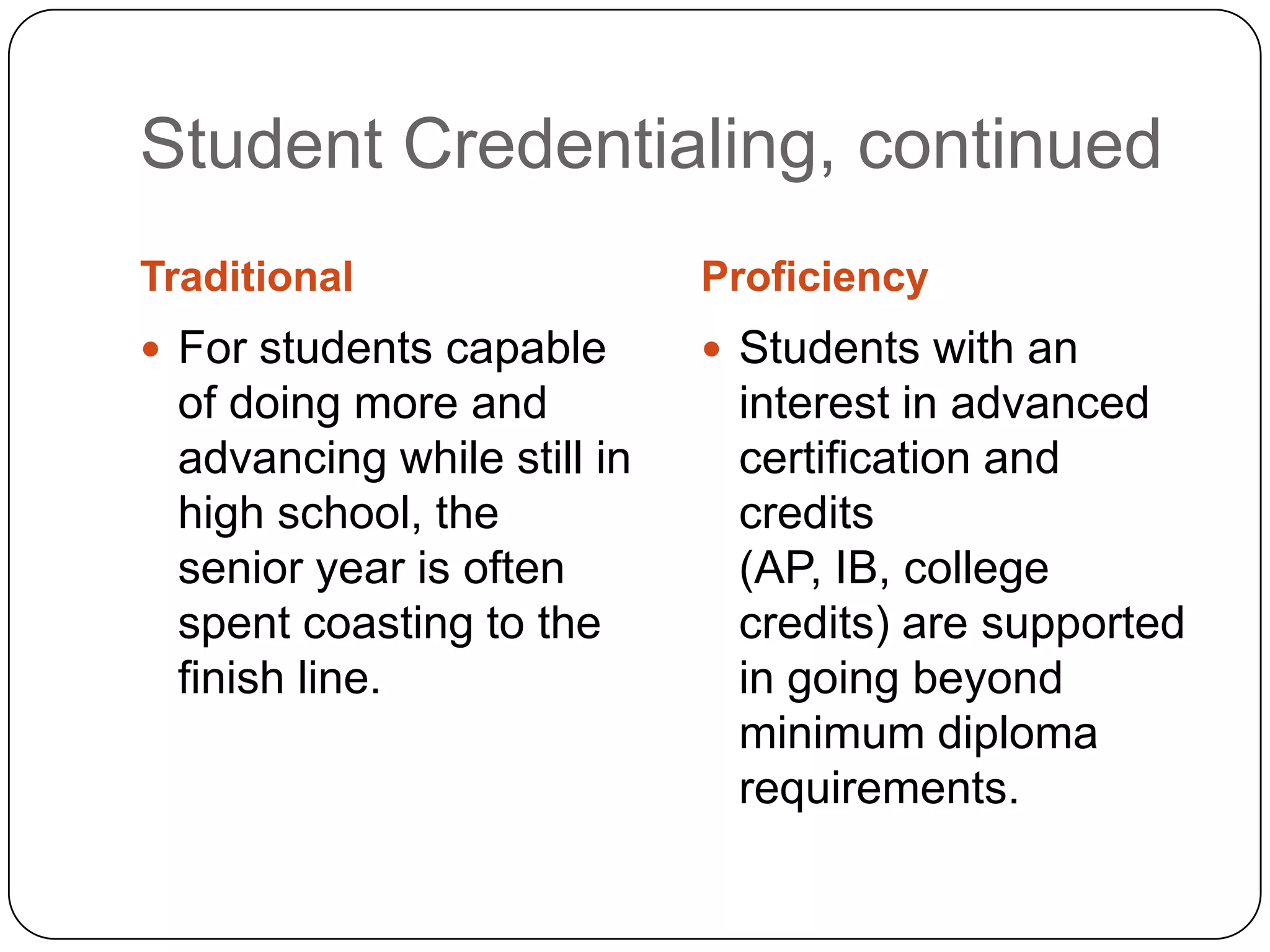 Student Credentialing, continued
Traditional                 Proficiency
 For students capable       Students with an
 of doing more and           interest in advanced
 advancing while still in    certification and
 high school, the            credits
 senior year is often        (AP, IB, college
 spent coasting to the       credits) are supported
 finish line.                in going beyond
                             minimum diploma
                             requirements.
 