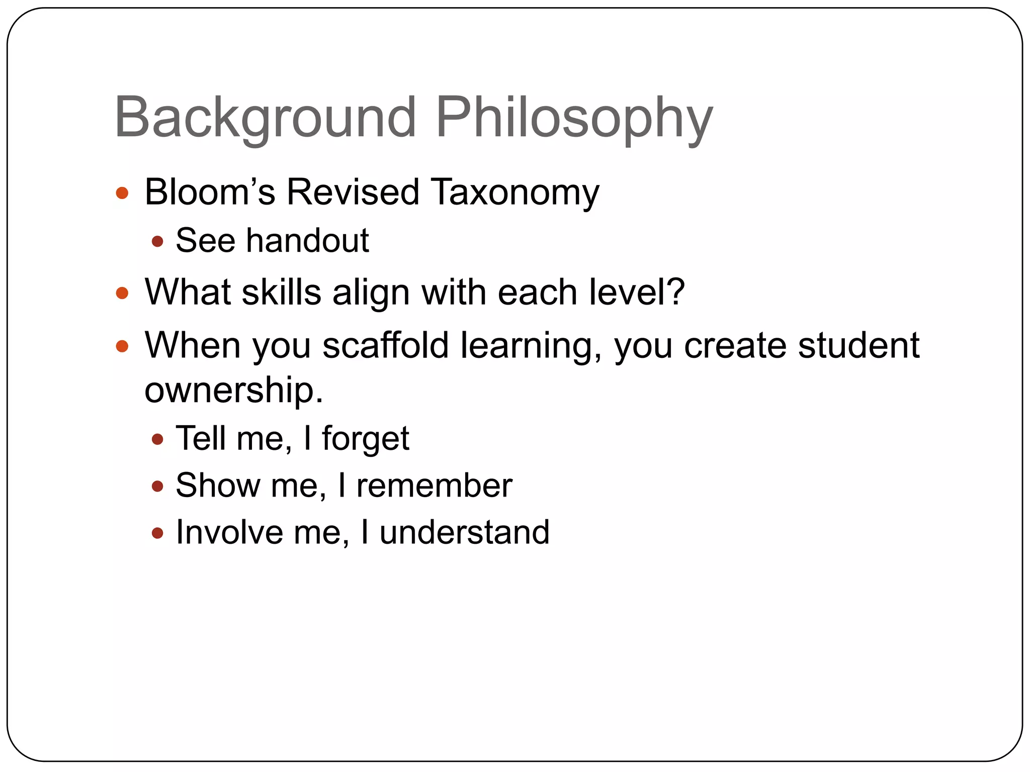 Background Philosophy
 Bloom‟s Revised Taxonomy
   See handout
 What skills align with each level?
 When you scaffold learning, you create student
 ownership.
   Tell me, I forget
   Show me, I remember
   Involve me, I understand
 