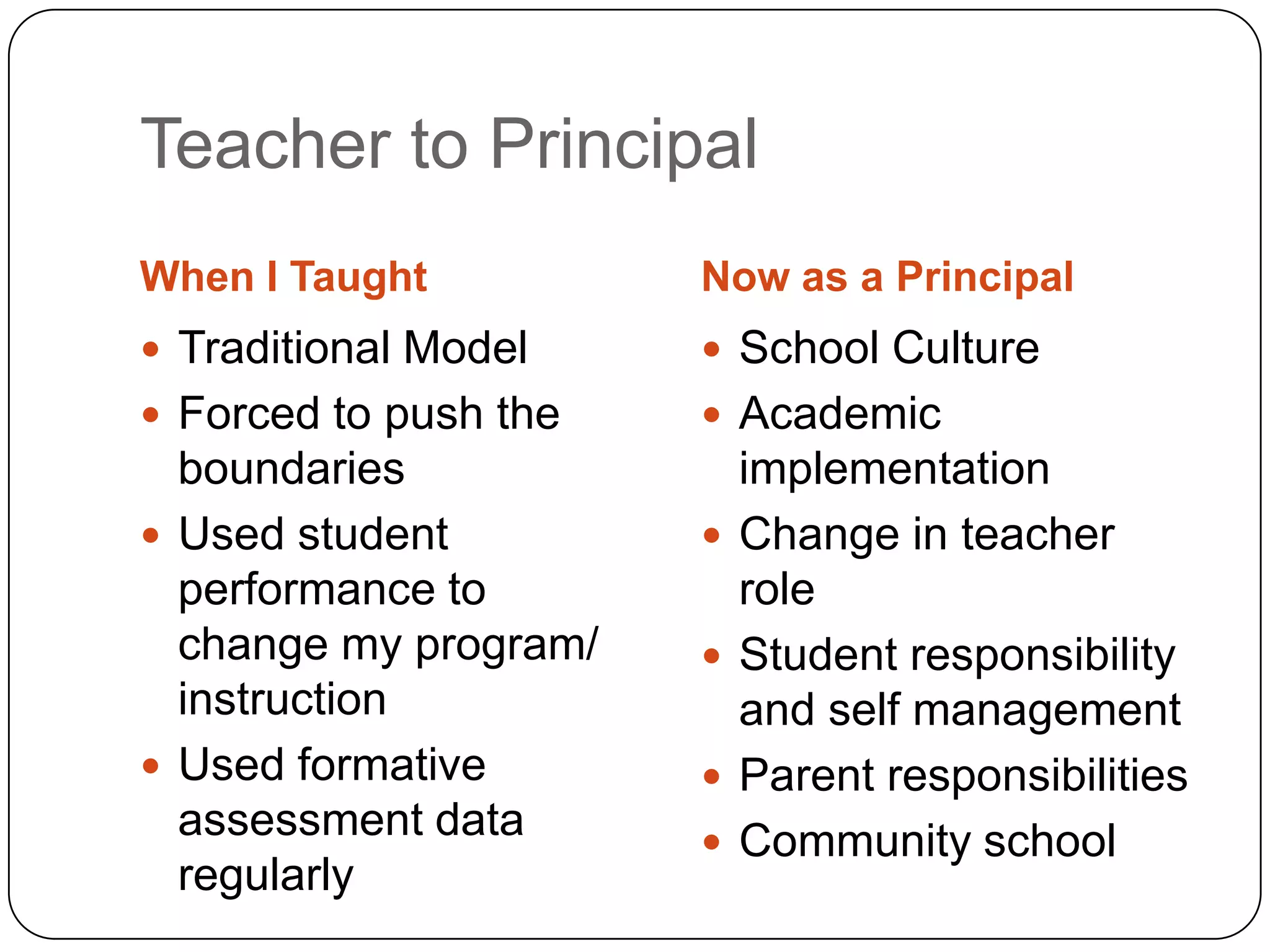 Teacher to Principal
When I Taught          Now as a Principal
 Traditional Model     School Culture
 Forced to push the    Academic
  boundaries               implementation
 Used student            Change in teacher
  performance to           role
  change my program/      Student responsibility
  instruction              and self management
 Used formative          Parent responsibilities
  assessment data         Community school
  regularly
 