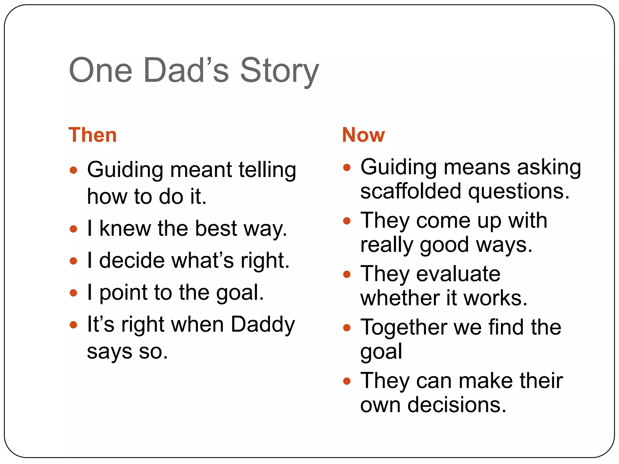 One Dad‟s Story
Then                         Now
 Guiding meant telling       Guiding means asking
    how to do it.                scaffolded questions.
   I knew the best way.        They come up with
                                 really good ways.
   I decide what‟s right.
                                They evaluate
   I point to the goal.         whether it works.
   It‟s right when Daddy       Together we find the
    says so.                     goal
                                They can make their
                                 own decisions.
 