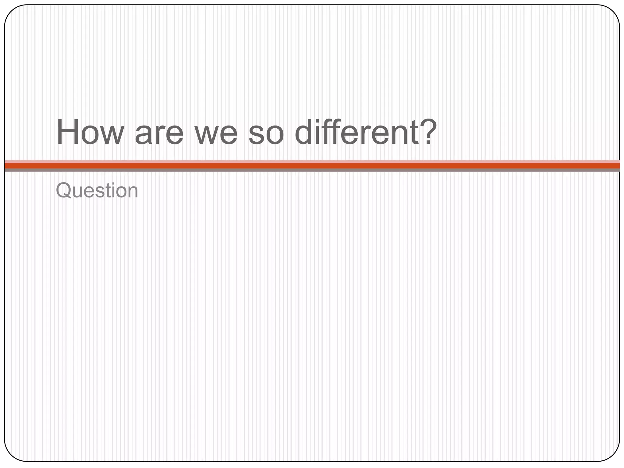How are we so different?
Question
 