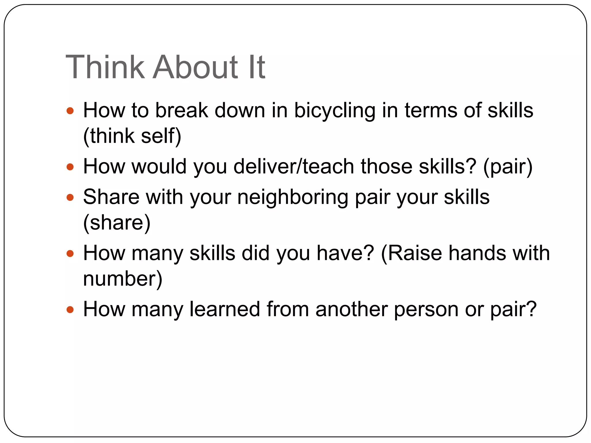 Think About It
 How to break down in bicycling in terms of skills
    (think self)
   How would you deliver/teach those skills? (pair)
   Share with your neighboring pair your skills
    (share)
   How many skills did you have? (Raise hands with
    number)
   How many learned from another person or pair?
 