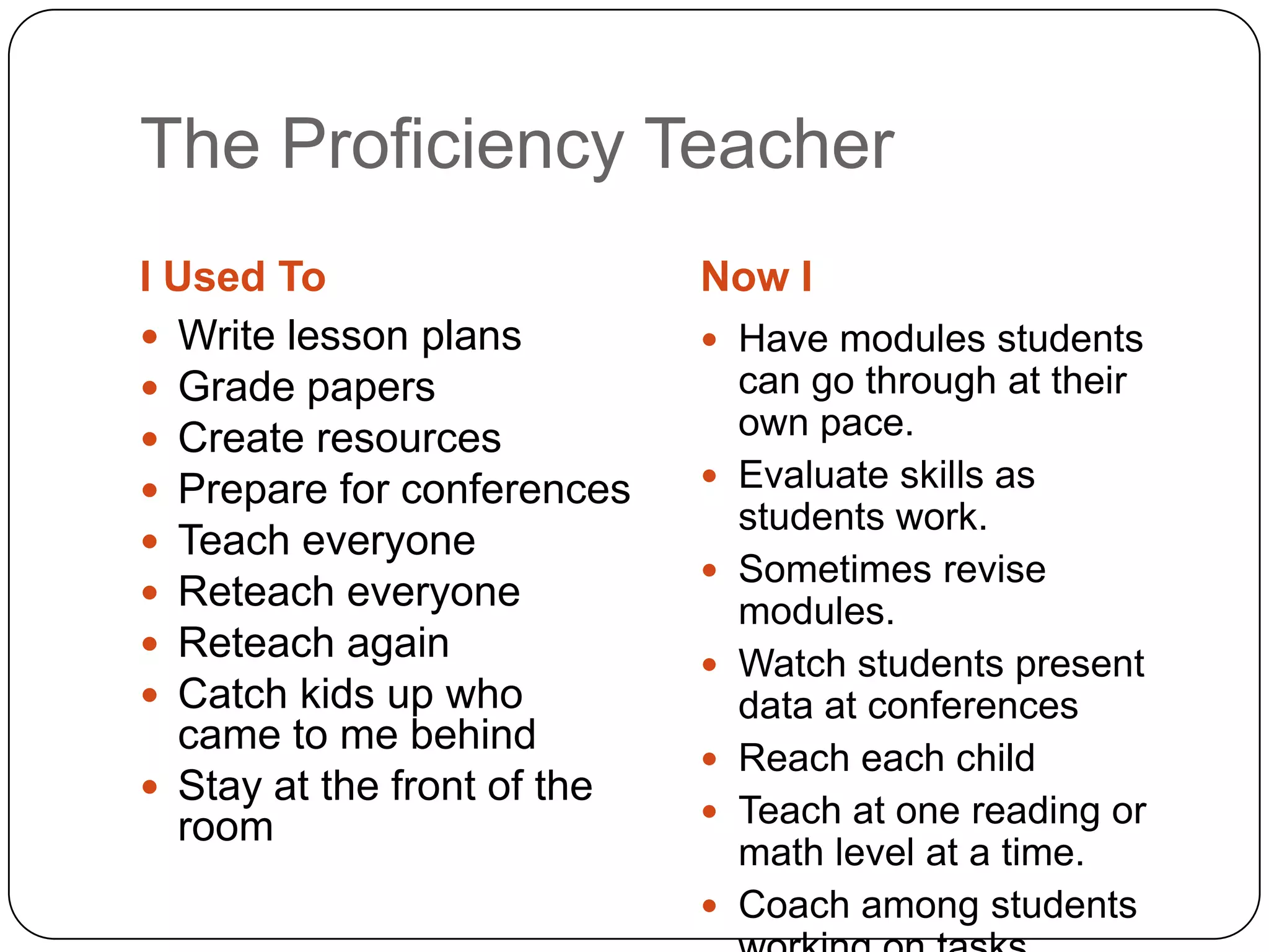 The Proficiency Teacher
I Used To                    Now I
 Write lesson plans          Have modules students
 Grade papers                   can go through at their
 Create resources               own pace.
 Prepare for conferences       Evaluate skills as
                                 students work.
 Teach everyone
                                Sometimes revise
 Reteach everyone
                                 modules.
 Reteach again
                                Watch students present
 Catch kids up who              data at conferences
  came to me behind
                                Reach each child
 Stay at the front of the
                                Teach at one reading or
  room
                                 math level at a time.
                                Coach among students
 
