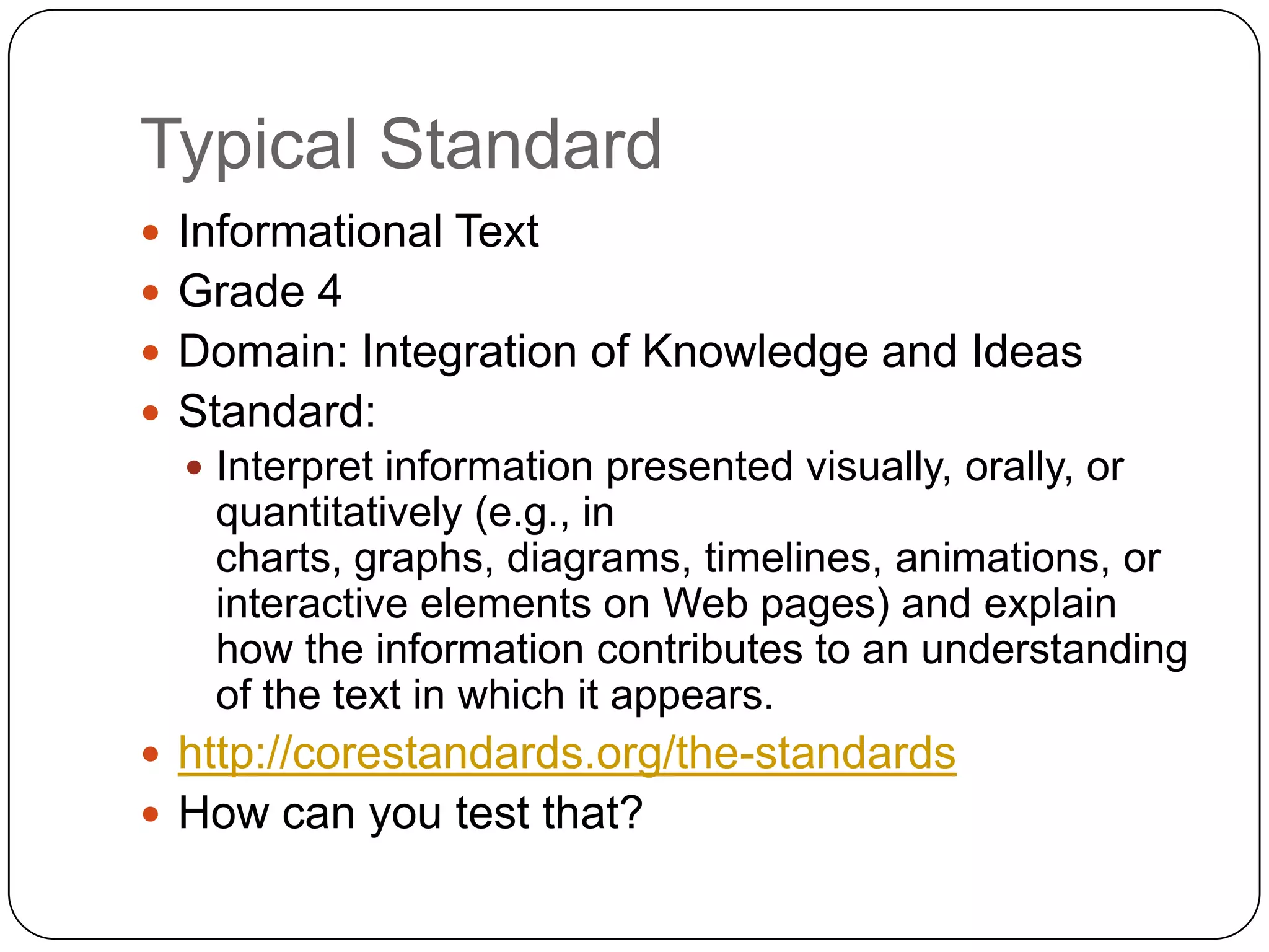 Typical Standard
 Informational Text
 Grade 4
 Domain: Integration of Knowledge and Ideas
 Standard:
   Interpret information presented visually, orally, or
   quantitatively (e.g., in
   charts, graphs, diagrams, timelines, animations, or
   interactive elements on Web pages) and explain
   how the information contributes to an understanding
   of the text in which it appears.
 http://corestandards.org/the-standards
 How can you test that?
 