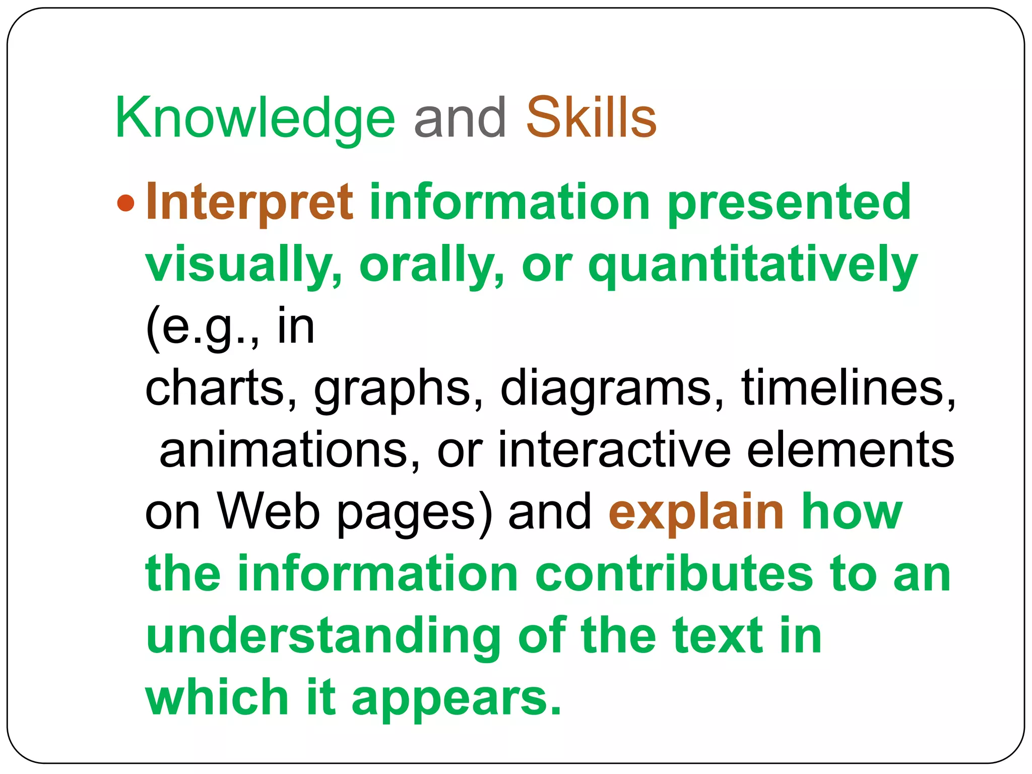 Knowledge and Skills
 Interpret information presented
 visually, orally, or quantitatively
 (e.g., in
 charts, graphs, diagrams, timelines,
  animations, or interactive elements
 on Web pages) and explain how
 the information contributes to an
 understanding of the text in
 which it appears.
 