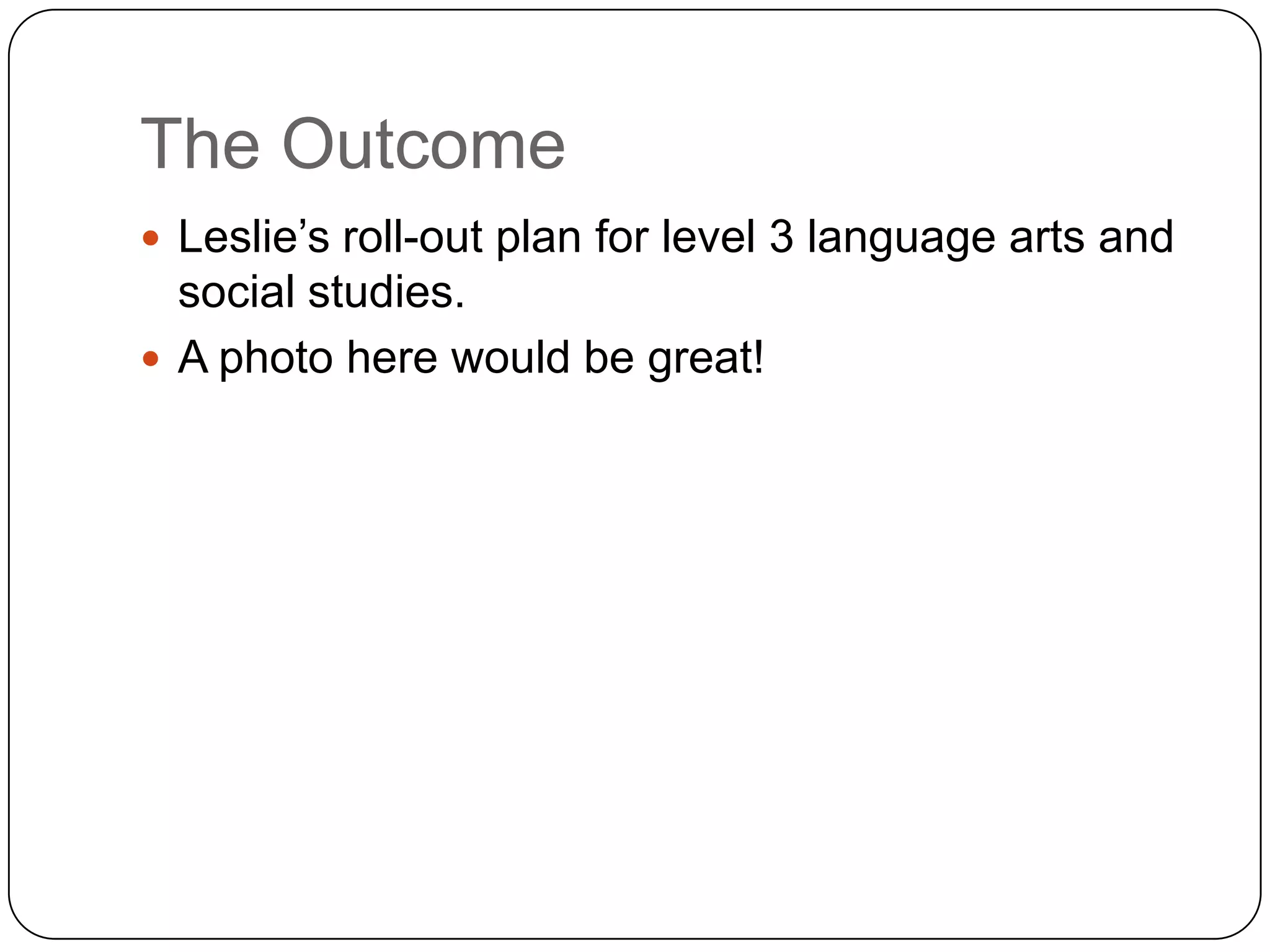 The Outcome
 Leslie‟s roll-out plan for level 3 language arts and
  social studies.
 A photo here would be great!
 