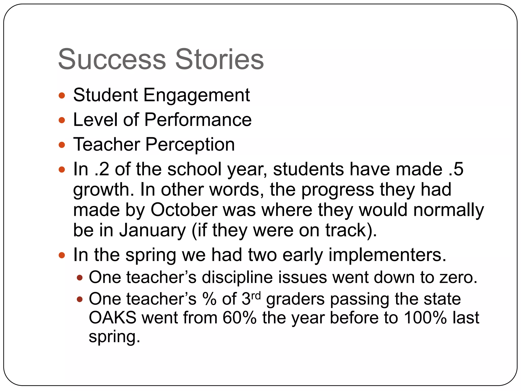 Success Stories
 Student Engagement
 Level of Performance
 Teacher Perception
 In .2 of the school year, students have made .5
  growth. In other words, the progress they had
  made by October was where they would normally
  be in January (if they were on track).
 In the spring we had two early implementers.
   One teacher‟s discipline issues went down to zero.
   One teacher‟s % of 3rd graders passing the state
   OAKS went from 60% the year before to 100% last
   spring.
 