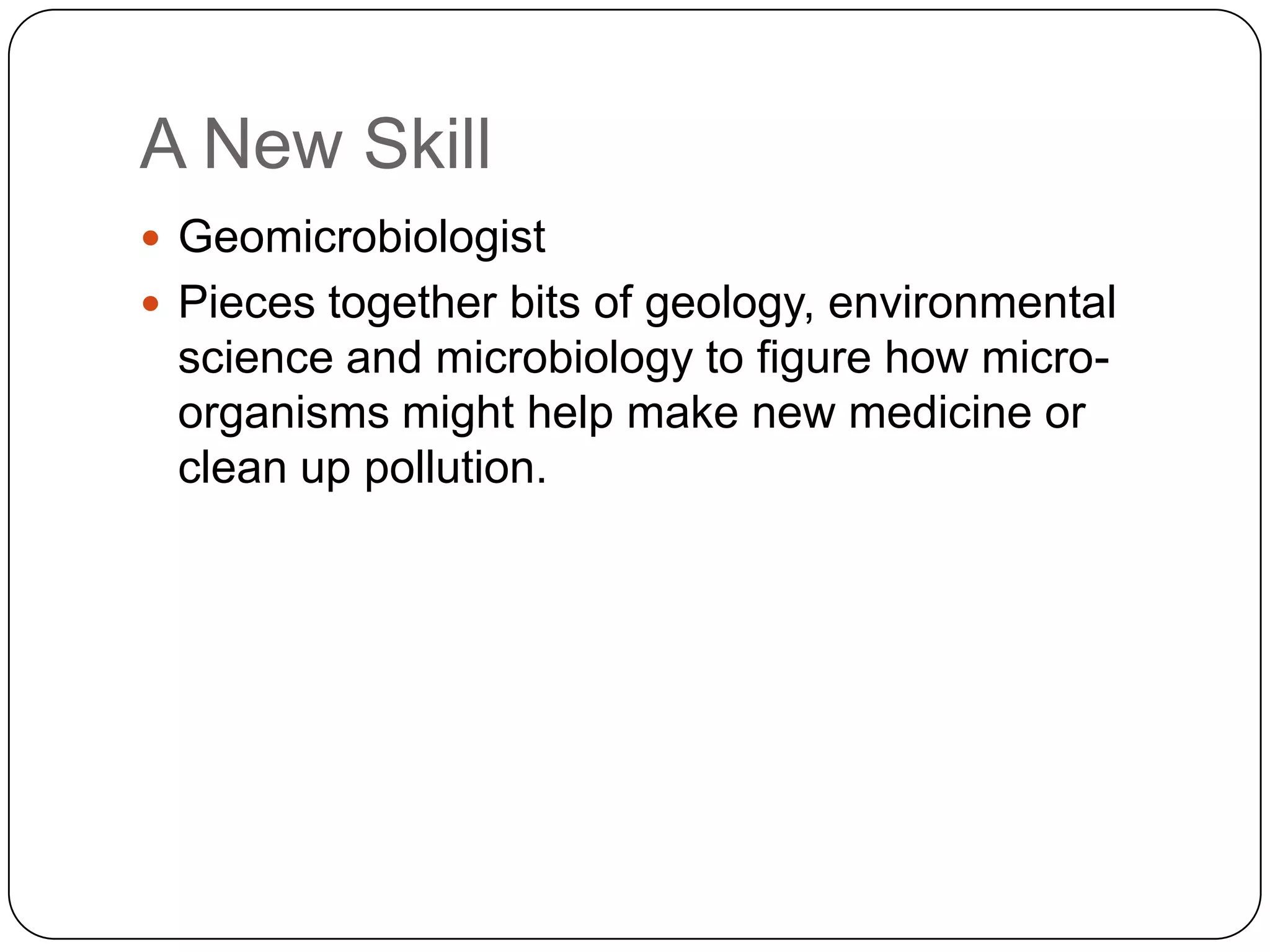 A New Skill
 Geomicrobiologist
 Pieces together bits of geology, environmental
 science and microbiology to figure how micro-
 organisms might help make new medicine or
 clean up pollution.
 
