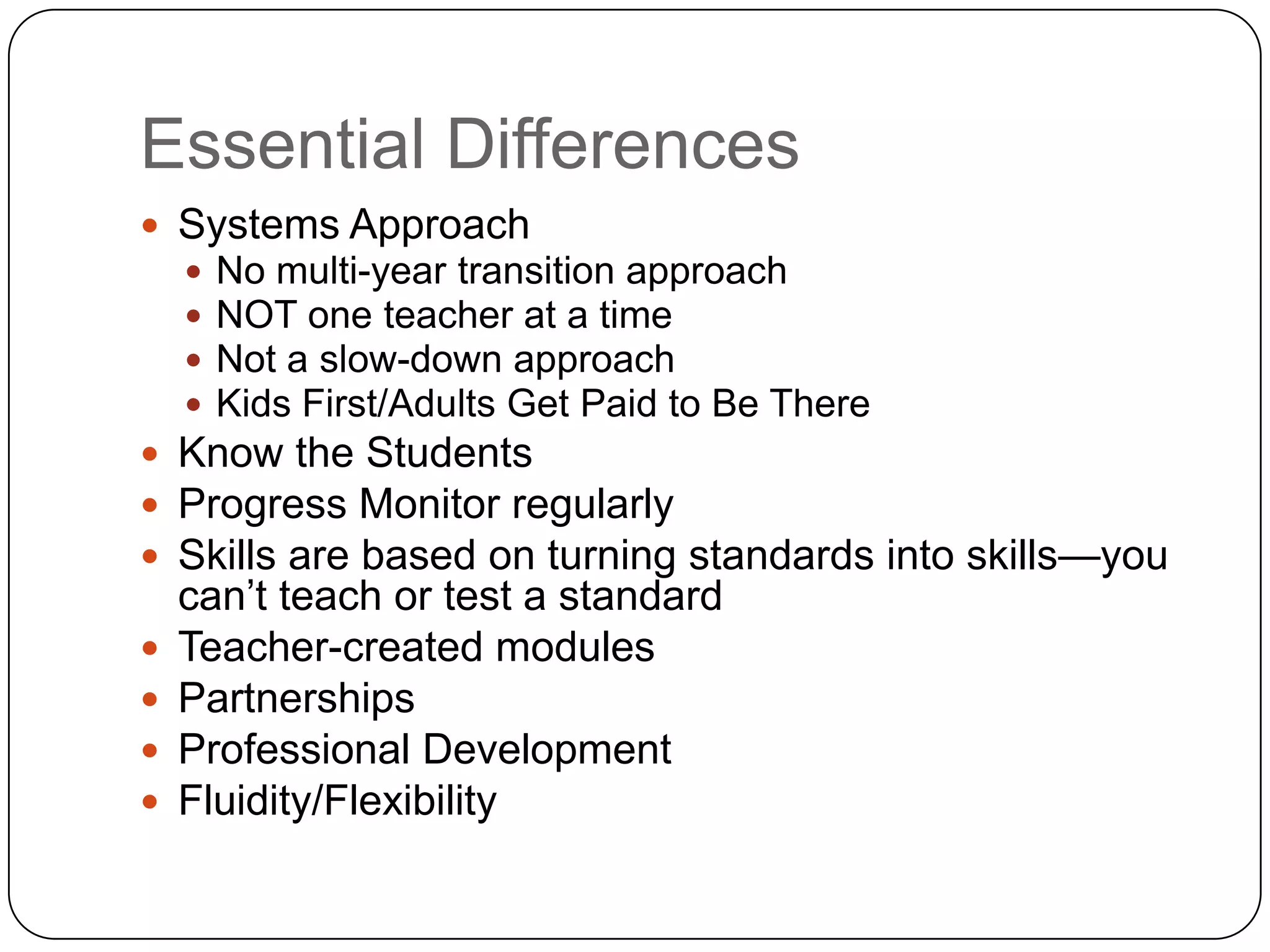 Essential Differences
 Systems Approach
       No multi-year transition approach
       NOT one teacher at a time
       Not a slow-down approach
       Kids First/Adults Get Paid to Be There
 Know the Students
 Progress Monitor regularly
 Skills are based on turning standards into skills—you
    can‟t teach or test a standard
   Teacher-created modules
   Partnerships
   Professional Development
   Fluidity/Flexibility
 