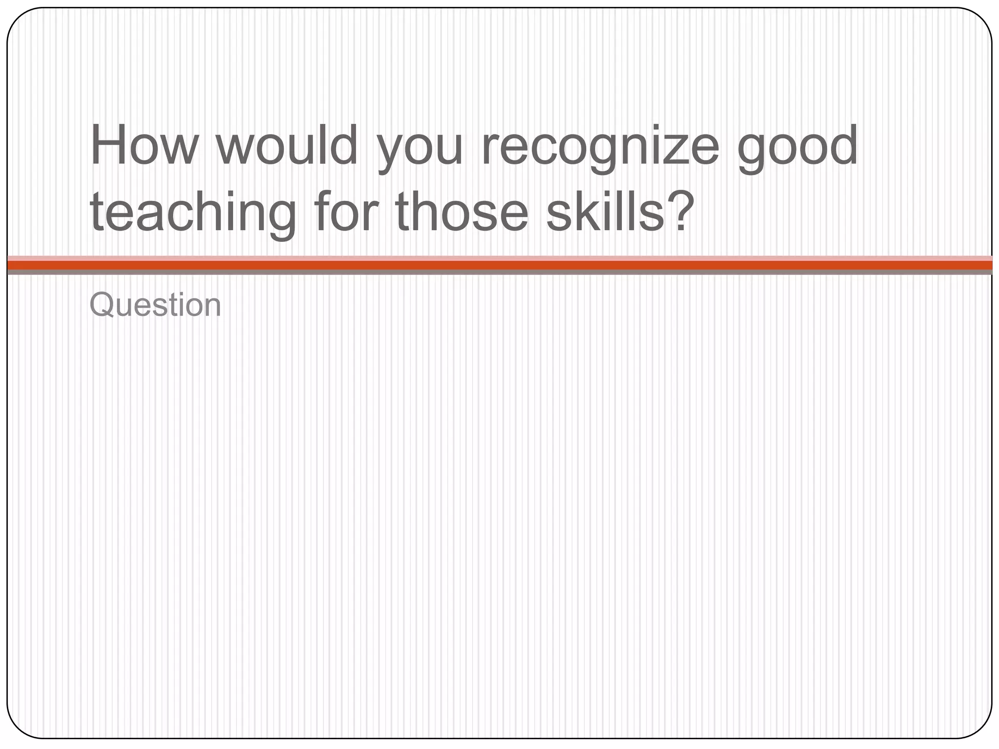 How would you recognize good
teaching for those skills?
Question
 