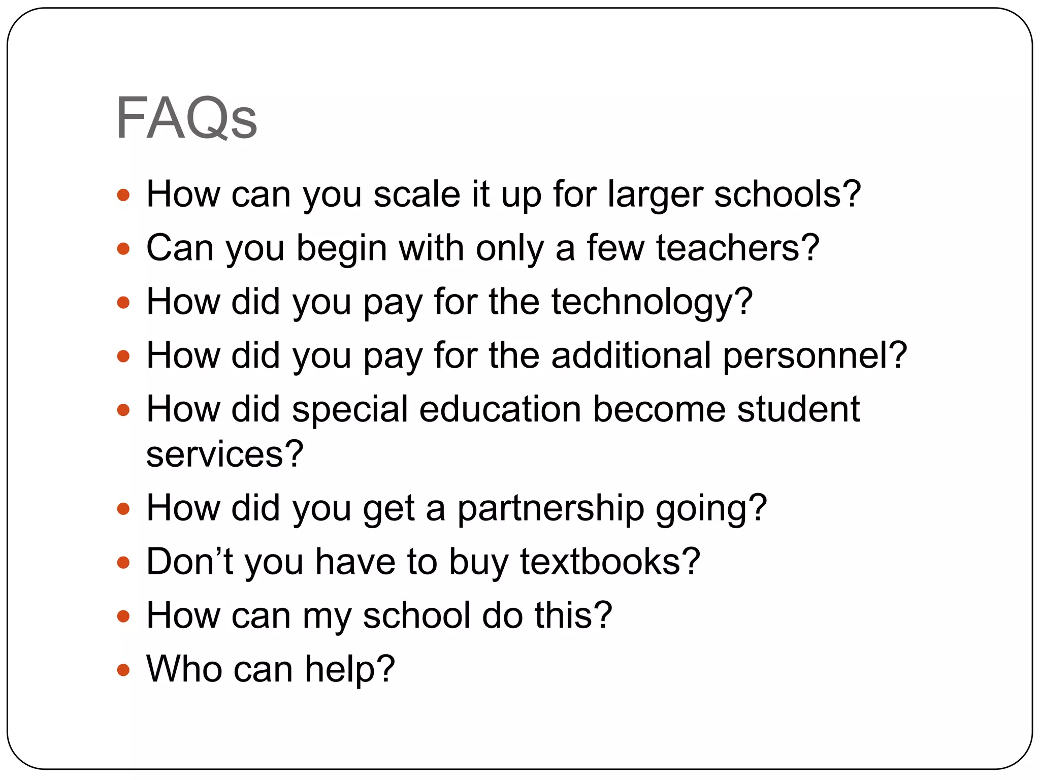 FAQs
 How can you scale it up for larger schools?
 Can you begin with only a few teachers?
 How did you pay for the technology?
 How did you pay for the additional personnel?
 How did special education become student
    services?
   How did you get a partnership going?
   Don‟t you have to buy textbooks?
   How can my school do this?
   Who can help?
 