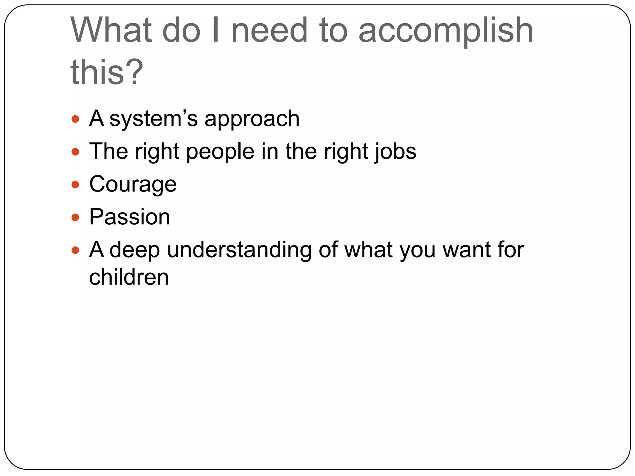What do I need to accomplish
this?
 A system‟s approach
 The right people in the right jobs
 Courage
 Passion
 A deep understanding of what you want for
 children
 