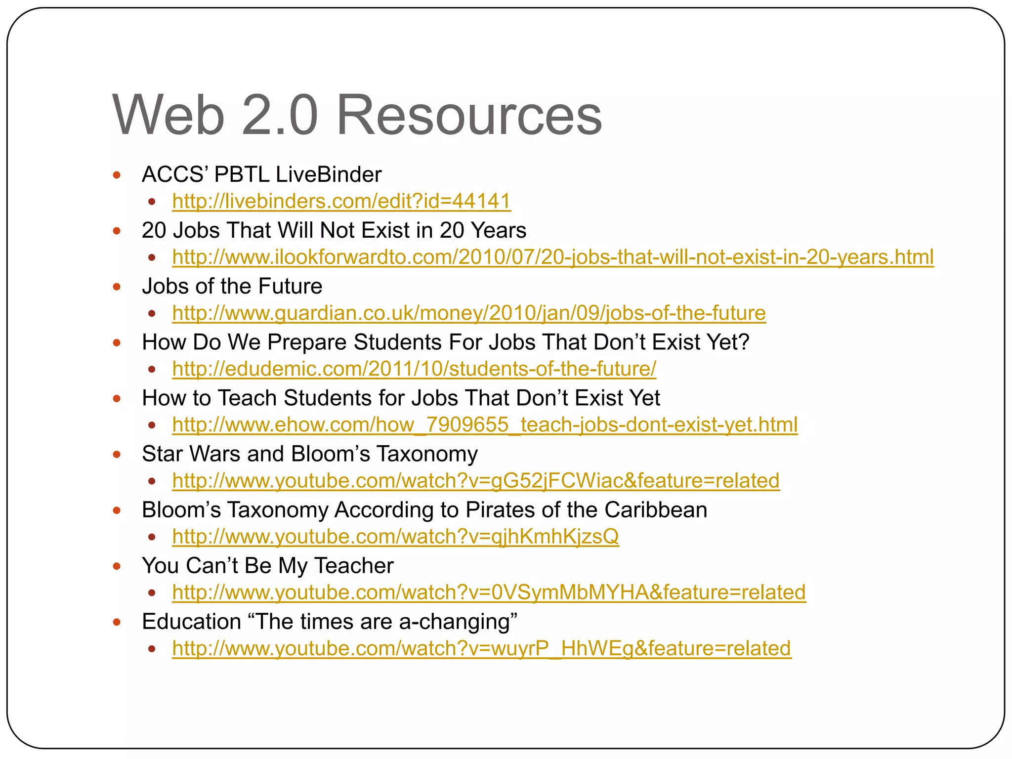 Web 2.0 Resources
   ACCS‟ PBTL LiveBinder
     http://livebinders.com/edit?id=44141
   20 Jobs That Will Not Exist in 20 Years
     http://www.ilookforwardto.com/2010/07/20-jobs-that-will-not-exist-in-20-years.html
   Jobs of the Future
     http://www.guardian.co.uk/money/2010/jan/09/jobs-of-the-future
   How Do We Prepare Students For Jobs That Don‟t Exist Yet?
     http://edudemic.com/2011/10/students-of-the-future/
   How to Teach Students for Jobs That Don‟t Exist Yet
     http://www.ehow.com/how_7909655_teach-jobs-dont-exist-yet.html
   Star Wars and Bloom‟s Taxonomy
     http://www.youtube.com/watch?v=gG52jFCWiac&feature=related
   Bloom‟s Taxonomy According to Pirates of the Caribbean
     http://www.youtube.com/watch?v=qjhKmhKjzsQ
   You Can‟t Be My Teacher
     http://www.youtube.com/watch?v=0VSymMbMYHA&feature=related
   Education “The times are a-changing”
     http://www.youtube.com/watch?v=wuyrP_HhWEg&feature=related
 