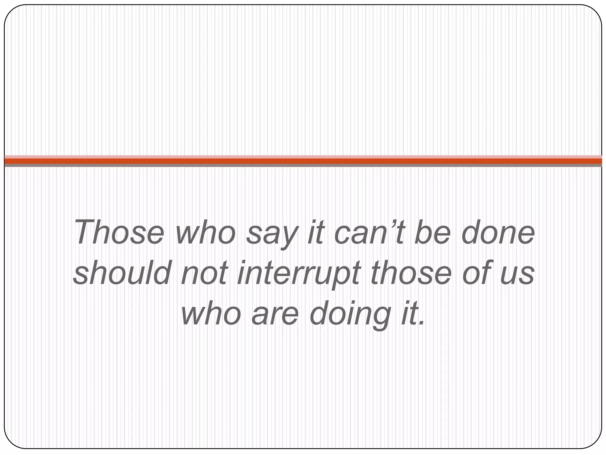 Those who say it can’t be done
should not interrupt those of us
       who are doing it.
 