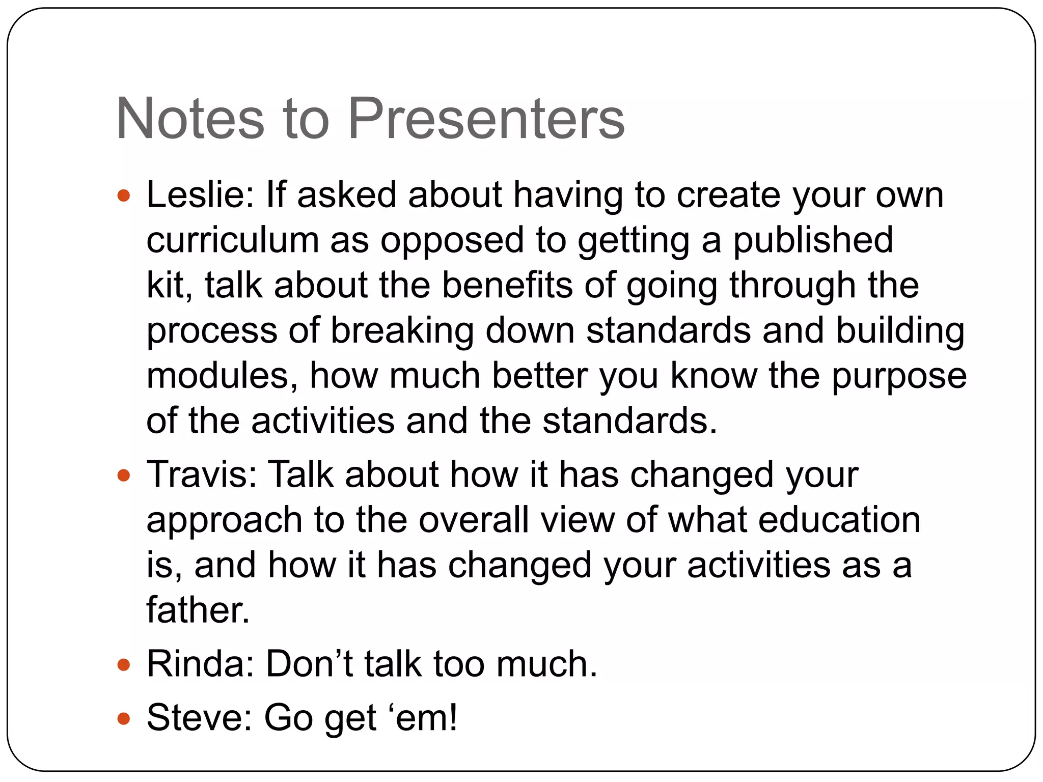 Notes to Presenters
 Leslie: If asked about having to create your own
  curriculum as opposed to getting a published
  kit, talk about the benefits of going through the
  process of breaking down standards and building
  modules, how much better you know the purpose
  of the activities and the standards.
 Travis: Talk about how it has changed your
  approach to the overall view of what education
  is, and how it has changed your activities as a
  father.
 Rinda: Don‟t talk too much.
 Steve: Go get „em!
 