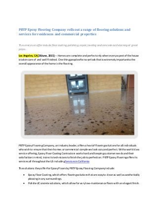 PBTP Epoxy Flooring Company rolls out a range of flooring solutions and
services for residences and commercial properties
The services on offerinclude floorcoating,polishing,repair,leveling and concreteacid staining at great
prices.
Los Angeles,CA(28June, 2015) – Homesare complete and perfectonlywheneveryaspectof the house
istakencare of and well finished. One thingpeopleoftenoverlookthatisextremelyimportanttothe
overall appearance of the home isthe flooring.
PBTP EpoxyFlooringCompany,anindustryleader,offers ahostof flooringsolutionsfor all individuals
whowishto ensure thattheirhomes orcommercial complexes look cozy andperfect. Withaworldclass
service offering,EpoxyFloorCoatingContractors workshardandkeepingcustomerneedsandtheir
satisfactioninmind, trainsitstechnicians tofinishthe jobtoperfection. PBTPEpoxyFlooringoffersits
servicesall throughoutthe USincluding ServicesinCalifornia
The solutions they offerforEpoxyFloorsbyPBTPEpoxyFlooringCompanyinclude:
 EpoxyFloorCoating,which offersflooringsolutionsthatare easyto cleanas well asaesthetically
pleasinginanysurroundings.
 PolishedConcretesolutions, whichallowforverylow-maintenancefloorswithanelegantfinish.
 