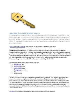 Unlocking Doors with Reliable Sources
It’svery importantto hire the right locksmith services Anaheimhasto offerwhen it comesto unlocking
thoseclosed doors.Hiring a locksmiththat hasno namein the marketcould getdaunting and lead to a
numberof problems,theseunreliablelocksmith servicescould also be the reason fora numberof crimes
in the city. Oneneeds to ensure they makethe right hire when it comes to allowing someoneto open up
a doorwithouta key.
“PBTP LocksmithAnaheim”isnowopen24/7 to all theircustomersinthe area!
Anaheim,California–March 25, 2015: 'LocksmithAnaheim'isone of the mostreliable locksmith
servicesAnaheimhastooffer.Theyhave beenaroundinthe marketfora longtime andtheymanage to
provide serviceswhichare incomparableinthe market.Theyare reliable andone of the bestservicesfor
an emergencylocksmithAnaheimhastooffer.All the professionalsassociatedwith'LocksmithAnaheim'
are well trainedandhighlyprofessional.Theyensure safetyandsecuritywhichisone of the most
importantthingsone needstolookforwhenitcomesto hiringa locksmith.
'LocksmithAnaheim'offersthe followingservices:
 Residential Locks
 Automotive Locks
 Commercial Locks
 Emergency Lockouts
 Safes
 KeylessEntry
'LocksmithAnaheim'hiresprofessionalswhoare licensedandhave all theirdocumentsinplace.This
ensuresthe personhiringtheirservicesissafe andsecure.Theyare consideredone of the best
locksmithservicesAnaheimhastooffer.They ensure customersatisfactionwhichalsohappenstobe
'LocksmithAnaheim's'targetandpriority.Theymanage todeliversome of the mosteffectiveservices
for emergencylocksmithAnaheimhastooffer.Theyare one of the most reliable andreasonable
companiesthatone will findinthe market.Theyare alsoknowntoprovide servicesforautolocksmith
Anaheimhastooffer.
Contact immediatelyforanyLock-outproblemsyoumayhave:(714)706-0559
 