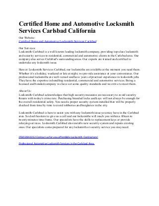 Certified Home and Automotive Locksmith
Services Carlsbad California
Our Website:
Certified Home and Automotive Locksmith Services Carlsbad
Our Services:
Locksmith Carlsbad is a well known leading locksmith company, providing top-class locksmith
and security services to residential, commercial and automotive clients in the Carlsbad area. Our
company also serves Carlsbad's surrounding areas. Our experts are trained and certified to
undertake any locksmith issue.
Here at Locksmith Services Carlsbad, our locksmiths are available at the moment you need them.
Whether it’s a holiday, weekend or late at night, we provide assistance at your convenience. Our
professional locksmiths are well-versed and have years of practical experience in locksmith jobs.
They have the expertise in handling residential, commercial and automotive services. Being a
licensed and bonded company we have set some quality standards and we strive to meet them.
About Us:
Locksmith Carlsbad acknowledges that high security measures are necessary to avoid security
threats with today’s crime rate. Purchasing branded locks and keys will not always be enough for
the overall residential safety. You need a proper security system installed that will be properly
checked from time by time to avoid robberies and burglaries in the city.
Locksmith Carlsbad is here to assist you with any locksmith issue you may have in the Carlsbad
area. So don't hesitate to give us a call and our locksmiths will reach you within a fifteen to
twenty minutes time frame. Our specialists have the skills to replacement keys or provide
rekeying services. Locksmith Carlsbad also installs new security system and repairs existing
ones. Our specialists come prepared for any locksmith or security service you may need.
(760)284-0212 Contact us for you affordable Locksmith Contractors!
Professional Automotive Locksmith Services in the Carlsbad Area.
 