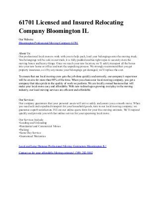 61701 Licensed and Insured Relocating
Company Bloomington IL
Our Website:
Bloomington Professional Moving Company 61701
About Us:
Our professional local movers work with you to help pack, load your belongings onto the moving truck.
You belongings will be safe in our truck; it is fully padded and has tight ropes to securely store the
moving boxes and heavy things. Once we reach your new location, we’ll safely transport all the boxes
into your new home or office and start the unpacking process. We strongly recommend that you get
property insurance, so if by any means your belongings get damaged, we’ll replace the cost.
To ensure that our local moving crew gets the job done quickly and correctly, our company’s supervisor
will be on site for more than 90% of the time. When you choose our local moving company, you get a
company that takes pride in the quality of work we perform. We are locally owned business that will
make your local move easy and affordable. With new technologies growing everyday in the moving
industry, our local moving services are efficient and affordable.
Our Services:
Our company guarantees that your personal assets will arrive safely and assure you a smooth move. When
you need safe and expedited transport for your household goods, turn to our local moving company; we
guarantee superb satisfaction. Fill out our online quote form for your free moving estimate. We’ll respond
quickly and provide you with fast online service for your upcoming local move.
Our Services Include:
•Loading and Unloading
•Residential and Commercial Moves
•Packing
•Same Day Service
•Guaranteed Warranties
Local and Long Distance Professional Moving Contractors Bloomington IL!
Contact us for your affordable Moving estimate! (309) 282-5802
 