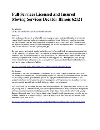 Full Services Licensed and Insured
Moving Services Decatur Illinois 62521
Our Website:
Decatur Residential Moving Contractors Illinois 62521
About Us:
Moving Company Decatur is an affordable local moving company serving residential and commercial
moves. We offer premier local moving services throughout Illinois. We have an excellent reputation
through reliability, courtesy, promptness and dependability with competitive pricing. Our local movers
are experienced, honest, dedicated and hardworking. No move is too big or small for us to handle and
with 24 hour service we can move you day or night.
Our local movers are insured, bonded and well versed in offering all kinds of moving needs throughout
Decatur and surrounding areas. We understand the stress involved with any local move and we want to
make your local move a success with as little stress as possible. Our company is equipped with all the
necessary equipment such as dollies, floor runners, moving pads, etc. Catering to your local moving
needs is something we take pride in. Call us today for moving services that include residential moves,
commercial moves and storage facilities.
We are a Local and Long Distance Relocating Company located in Decatur Illinois!
Our Services:
We provide local moves for residents and businesses with superior quality. Moving Company Decatur
can handle the simplest or most complex moving procedures. We have 35 years of experience and offer
secure storage facilities, specialized equipment and highly trained professionals that make us the
unparalleled choice over any other local moving companies. Let the professionals at our local moving
company provide you with quick and efficient moving local moving services.
If you are planning to move long distance, then hiring experienced and professional local movers should
be your top priority. Sometimes it may cost you a large amount because many local movers charge extra
when you select storage and unpacking services for long distance moves. On the other hand, Moving
Company Decatur is your friendly long distance mover that will not ask for any extra charges for storage
facilities. Count on us to move you to your new location. You can freely rely on us and request a free
estimate for your local move.
We provide our Decatur IL customers with an affordable Moving estimate with the click of a button!

 