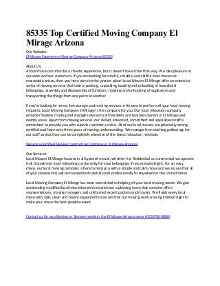 85335 Top Certified Moving Company El
Mirage Arizona
Our Website:
El Mirage Experience Moving Company Arizona 85335
About Us:
A local move can often be a chaotic experience, but it doesn't have to be that way. We take pleasure in
our work and our customers. If you are looking for careful, reliable, and skillful local movers at
reasonable prices, then you have come to the precise place! Local Movers El Mirage offer an extensive
series of moving services that take in packing, unpacking, loading and unloading of household
belongings, assembly and disassembly of furniture, hooking and unhooking of appliances and
transporting the things from one point to another.
If you're looking for stress free storage and moving services in Arizona to perform all your local moving
requests, Local Moving Company El Mirage is the company for you. Our local relocation company
provides flawless moving and storage services to all residents and business owners in El Mirage and
nearby areas. Apart from moving services, our skilled, educated, committed and specialized staff is
committed to provide you with superb customer service. All of our local movers are physically strong,
certified and have over three years of moving understanding. We manage free teaching gatherings for
our staff so that they can be completely attentive of the latest relocation methods.
We are a Certified Moving Contracting Company in El Mirage Arizona!
Our Services:
Local Movers El Mirage focuses in all types of moves, whether it is Residential or commercial we operate
it all. Sometimes local relocating can be risky for your belongings if not executed right. For an easy
move, our local moving company is here to help you with a simple and calm move and we assure that all
of your possessions will be transported carefully and professionally to anywhere in the United States.
Local Moving Company El Mirage has been committed to helping all your local moving wants. We give
outstanding modified local relocation services and own a pleasing team that contains office
representatives, moving managers and uniformed expert packers and movers. We finish every local
move with safe, clean and recent equipment to assure that our moving work is being finished right to
make your move the best possible event.
Contact us for any Moving or Storage needs in the El Mirage Arizona area: (623)738-0888!

 