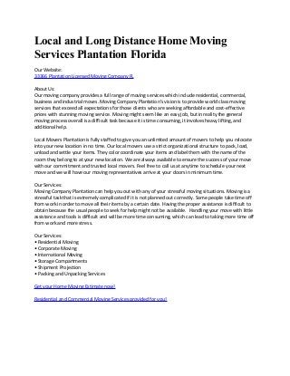 Local and Long Distance Home Moving
Services Plantation Florida
Our Website:
33366 Plantation Licensed Moving Company FL
About Us:
Our moving company provides a full range of moving services which include residential, commercial,
business and industrial moves. Moving Company Plantation's vision is to provide world class moving
services that exceed all expectations for those clients who are seeking affordable and cost-effective
prices with stunning moving service. Moving might seem like an easy job, but in reality the general
moving process overall is a difficult task because it is time consuming, it involves heavy lifting, and
additional help.
Local Movers Plantation is fully staffed to give you an unlimited amount of movers to help you relocate
into your new location in no time. Our local movers use a strict organizational structure to pack, load,
unload and settle your items. They color coordinate your items and label them with the name of the
room they belong to at your new location. We are always available to ensure the success of your move
with our commitment and trusted local movers. Feel free to call us at anytime to schedule your next
move and we will have our moving representatives arrive at your doors in minimum time.
Our Services:
Moving Company Plantation can help you out with any of your stressful moving situations. Moving is a
stressful task that is extremely complicated if it is not planned out correctly. Some people take time off
from work in order to move all their items by a certain date. Having the proper assistance is difficult to
obtain because the usual people to seek for help might not be available. Handling your move with little
assistance and tools is difficult and will be more time consuming, which can lead to taking more time off
from work and more stress.
Our Services:
• Residential Moving
• Corporate Moving
• International Moving
• Storage Compartments
• Shipment Projection
• Packing and Unpacking Services
Get your Home Moving Estimate now!
Residential and Commercial Moving Services provided for you!
 